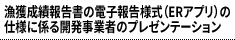 漁獲成績報告書の電子報告様式（ERアプリ）の仕様に係る開発事業者のプレゼンテーション