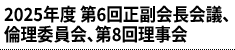2025年度 第6回正副会⾧会議、倫理委員会、第8回理事会